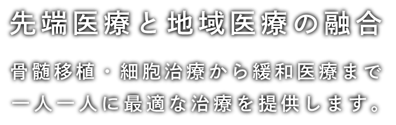 先端医療と地域医療の融合 骨髄移植・細胞治療から緩和医療まで 一人一人に最適な治療を提供します